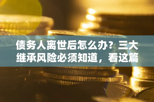 武汉债务人离世后怎么办？三大继承风险必须知道，看这篇就够了