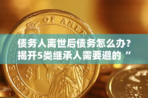 武汉债务人离世后债务怎么办？揭开5类继承人需要避的“坑”